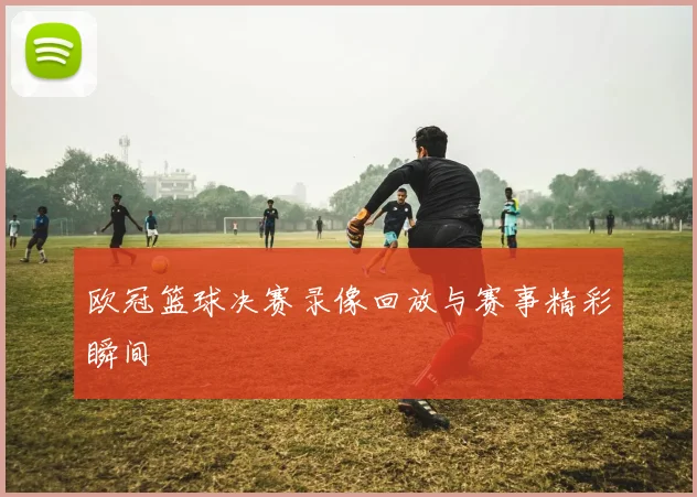 欧冠篮球决赛录像回放与赛事精彩瞬间