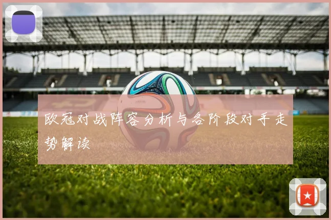 欧冠对战阵容分析与各阶段对手走势解读