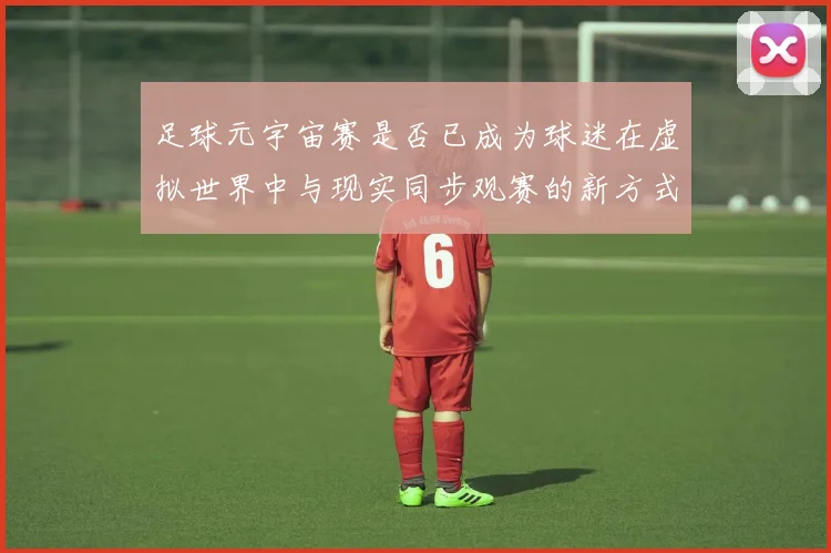 足球元宇宙赛是否已成为球迷在虚拟世界中与现实同步观赛的新方式