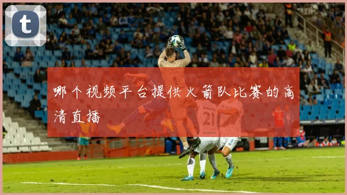 哪个视频平台提供火箭队比赛的高清直播